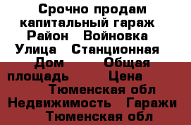 Срочно продам капитальный гараж › Район ­ Войновка › Улица ­ Станционная › Дом ­ 18 › Общая площадь ­ 24 › Цена ­ 220 000 - Тюменская обл. Недвижимость » Гаражи   . Тюменская обл.